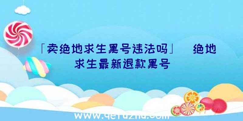 「卖绝地求生黑号违法吗」|绝地求生最新退款黑号